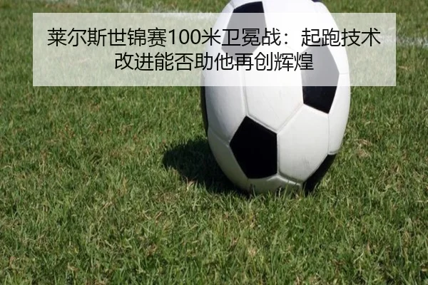 莱尔斯世锦赛100米卫冕战：起跑技术改进能否助他再创辉煌