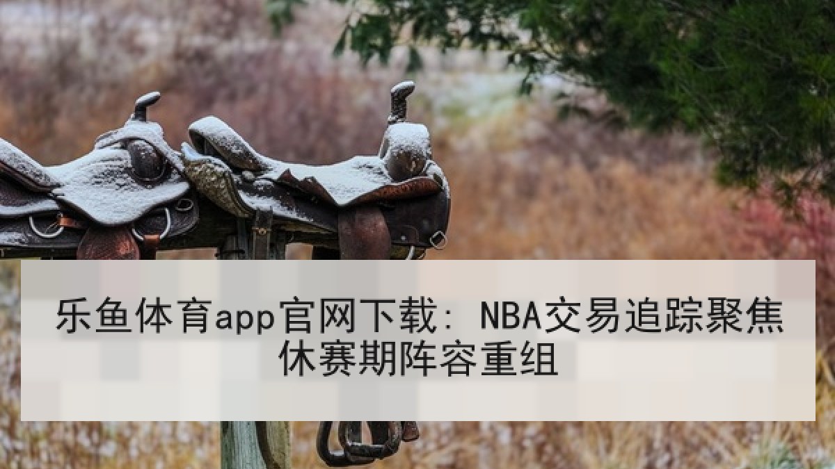 乐鱼体育app官网下载: NBA交易追踪聚焦休赛期阵容重组 乐鱼体育app官网下载: NBA交易追踪聚焦休赛期阵容重组