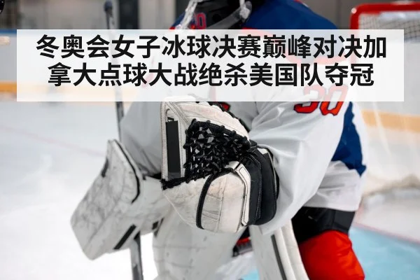 冬奥会女子冰球决赛巅峰对决加拿大点球大战绝杀美国队夺冠