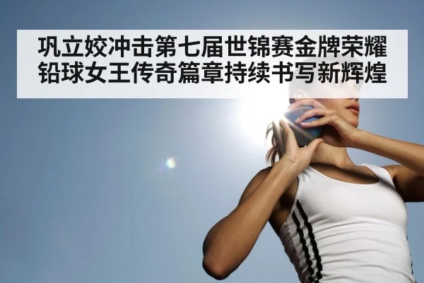巩立姣冲击第七届世锦赛金牌荣耀 铅球女王传奇篇章持续书写新辉煌