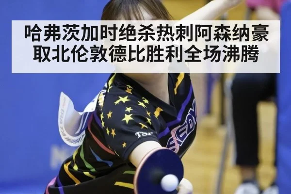 哈弗茨加时绝杀热刺阿森纳豪取北伦敦德比胜利全场沸腾