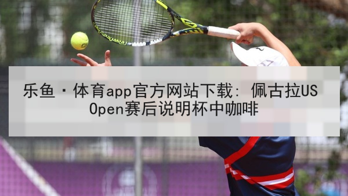 乐鱼·体育app官方网站下载: 佩古拉US Open赛后说明杯中咖啡